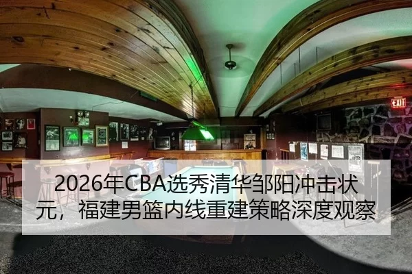 2026年CBA选秀清华邹阳冲击状元，福建男篮内线重建策略深度观察